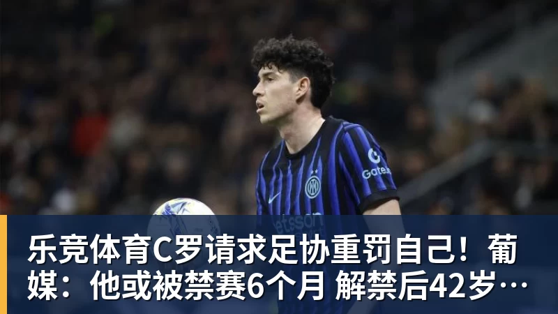 乐竞体育C罗请求足协重罚自己！葡媒：他或被禁赛6个月 解禁后42岁恐难回归